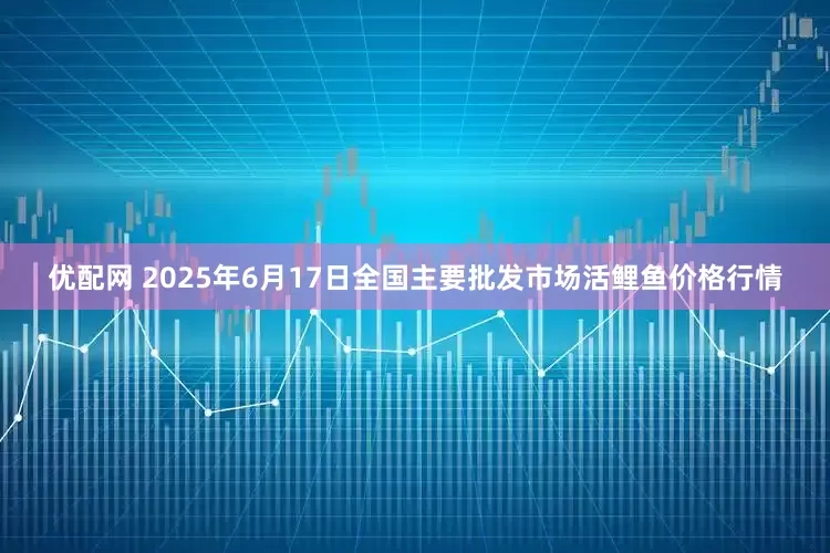 优配网 2025年6月17日全国主要批发市场活鲤鱼价格行情