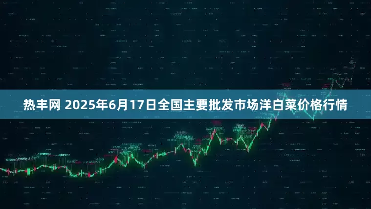 热丰网 2025年6月17日全国主要批发市场洋白菜价格行情