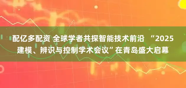 配亿多配资 全球学者共探智能技术前沿  “2025建模、辨识与控制学术会议”在青岛盛大启幕