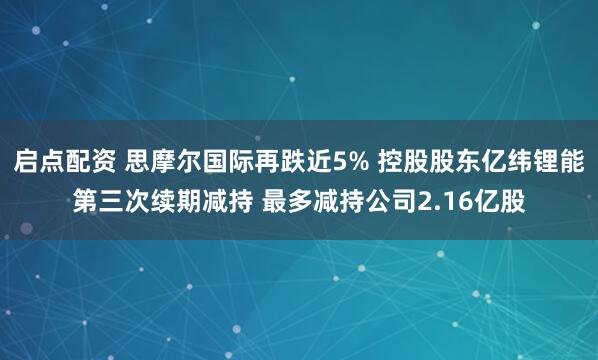 启点配资 思摩尔国际再跌近5% 控股股东亿纬锂能第三次续期减持 最多减持公司2.16亿股