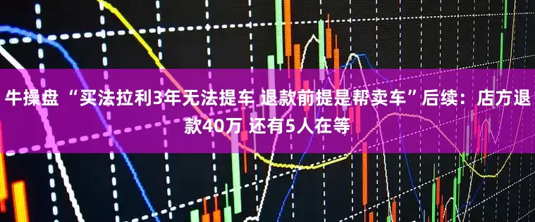 牛操盘 “买法拉利3年无法提车 退款前提是帮卖车”后续：店方退款40万 还有5人在等