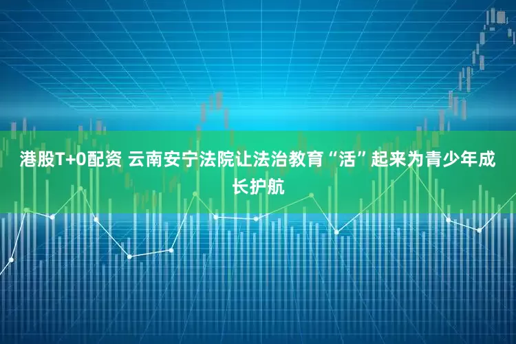 港股T+0配资 云南安宁法院让法治教育“活”起来为青少年成长护航