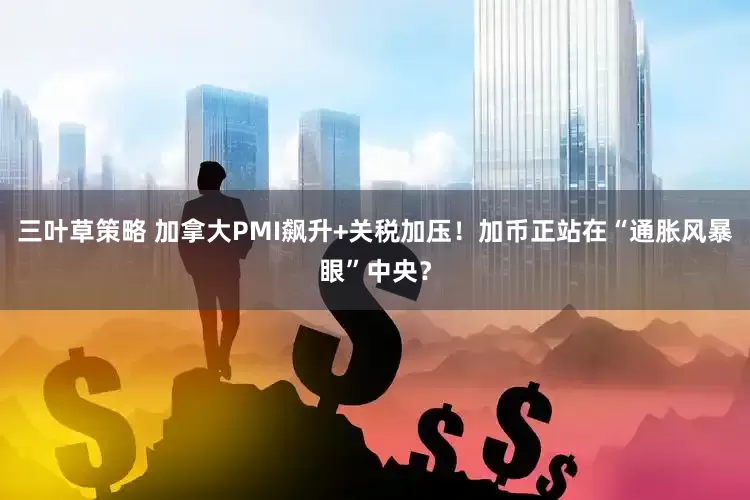 三叶草策略 加拿大PMI飙升+关税加压！加币正站在“通胀风暴眼”中央？