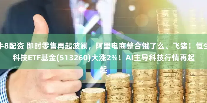 牛8配资 即时零售再起波澜，阿里电商整合饿了么、飞猪！恒生科技ETF基金(513260)大涨2%！AI主导科技行情再起