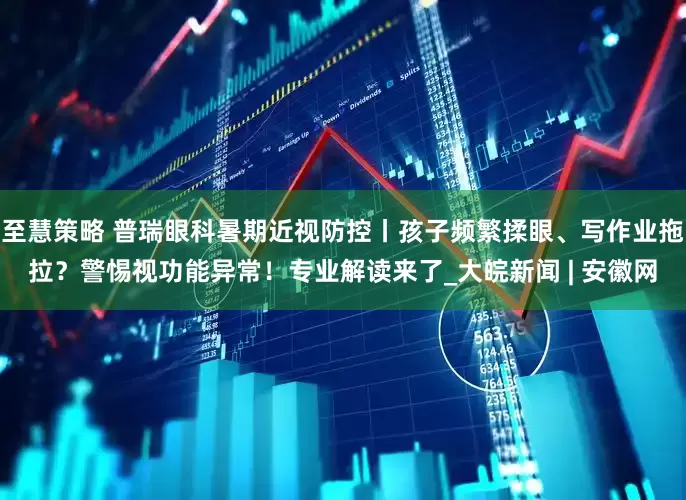 至慧策略 普瑞眼科暑期近视防控丨孩子频繁揉眼、写作业拖拉？警惕视功能异常！专业解读来了_大皖新闻 | 安徽网