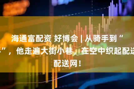 海通富配资 好博会 | 从骑手到“飞手”，他走遍大街小巷，在空中织起配送网！