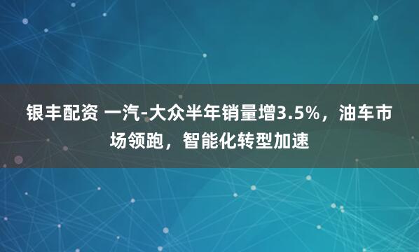 银丰配资 一汽-大众半年销量增3.5%，油车市场领跑，智能化转型加速