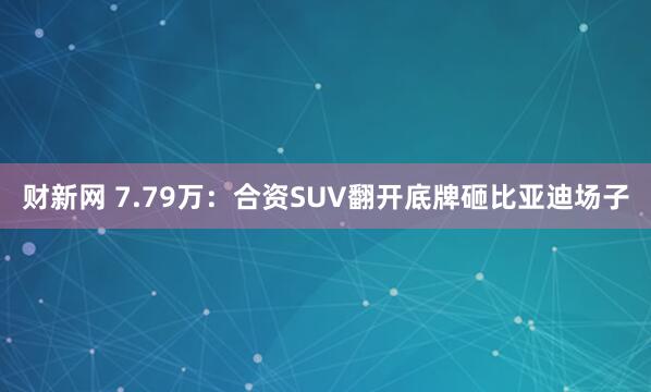 财新网 7.79万：合资SUV翻开底牌砸比亚迪场子