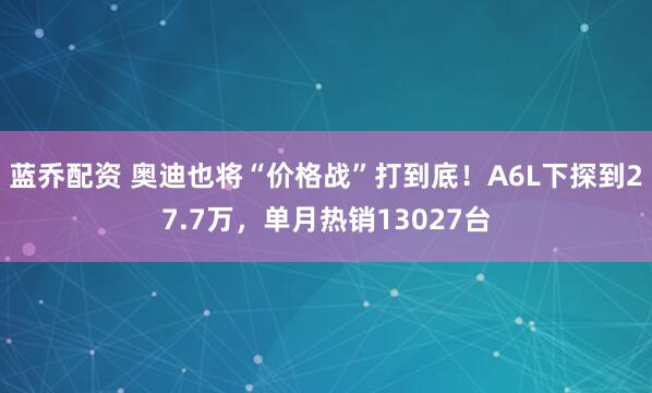 蓝乔配资 奥迪也将“价格战”打到底！A6L下探到27.7万，单月热销13027台