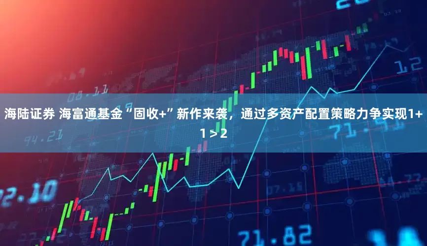 海陆证券 海富通基金“固收+”新作来袭，通过多资产配置策略力争实现1+1＞2
