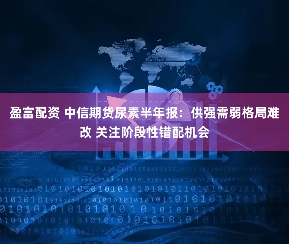盈富配资 中信期货尿素半年报：供强需弱格局难改 关注阶段性错配机会