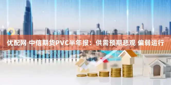 优配网 中信期货PVC半年报：供需预期悲观 偏弱运行