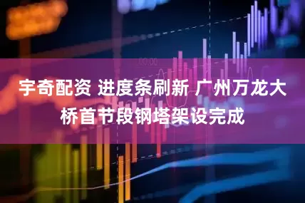 宇奇配资 进度条刷新 广州万龙大桥首节段钢塔架设完成